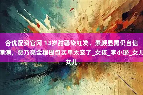 合优配资官网 13岁甜馨染红发，素颜显黑仍自信满满，贾乃亮全程提包买单太宠了_女孩_李小璐_女儿