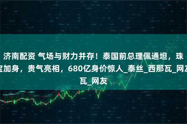 济南配资 气场与财力并存！泰国前总理佩通坦，珠宝加身，贵气亮相，680亿身价惊人_泰丝_西那瓦_网友