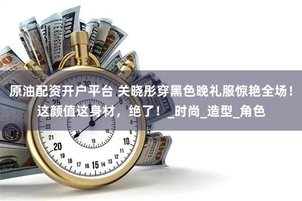 原油配资开户平台 关晓彤穿黑色晚礼服惊艳全场！这颜值这身材，绝了！_时尚_造型_角色
