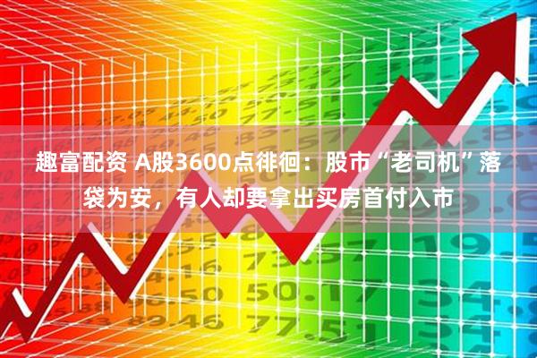 趣富配资 A股3600点徘徊:股市“老司机”落袋为安,有人却要拿出买房首付入市