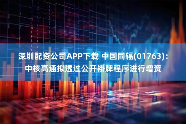 深圳配资公司APP下载 中国同辐(01763):中核高通拟透过公开褂牌程序进行增资