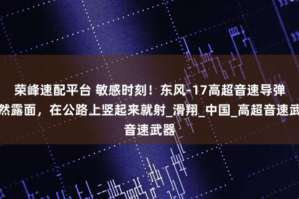 荣峰速配平台 敏感时刻!东风-17高超音速导弹突然露面,在公路上竖起来就射_滑翔_中国_高超音速武器