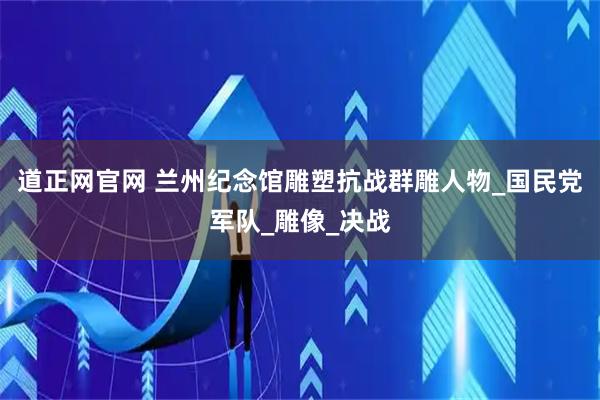 道正网官网 兰州纪念馆雕塑抗战群雕人物_国民党军队_雕像_决战