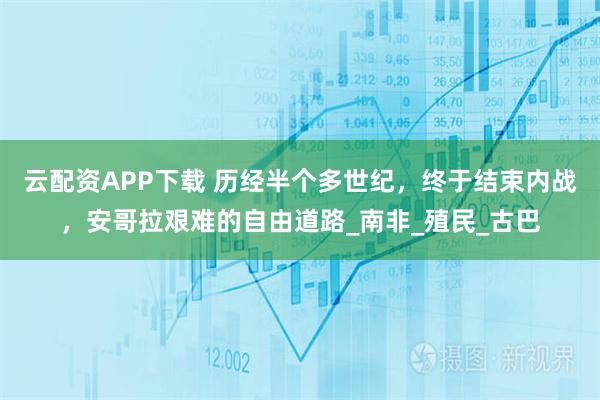 云配资APP下载 历经半个多世纪,终于结束内战,安哥拉艰难的自由道路_南非_殖民_古巴