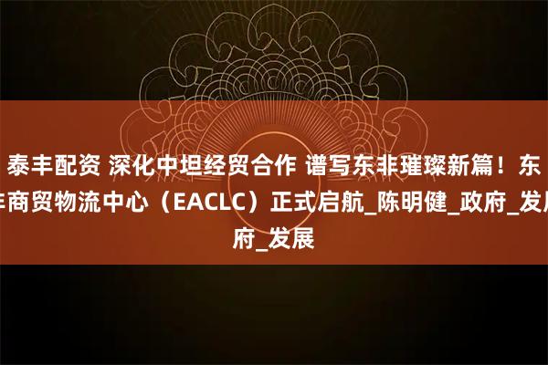 泰丰配资 深化中坦经贸合作 谱写东非璀璨新篇！东非商贸物流中心（EACLC）正式启航_陈明健_政府_发展