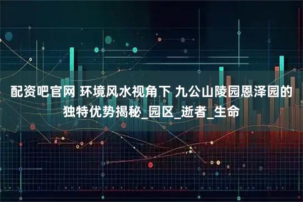 配资吧官网 环境风水视角下 九公山陵园恩泽园的独特优势揭秘_园区_逝者_生命