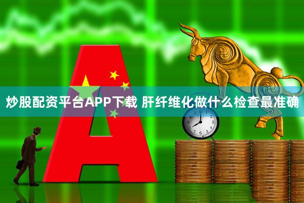 炒股配资平台APP下载 肝纤维化做什么检查最准确