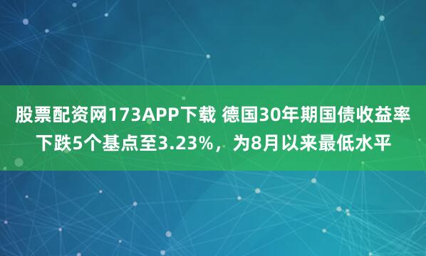 股票配资网173APP下载 德国30年期国债收益率下跌5个基点至3.23%，为8月以来最低水平