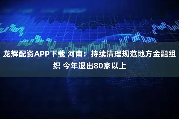龙辉配资APP下载 河南:持续清理规范地方金融组织 今年退出80家以上
