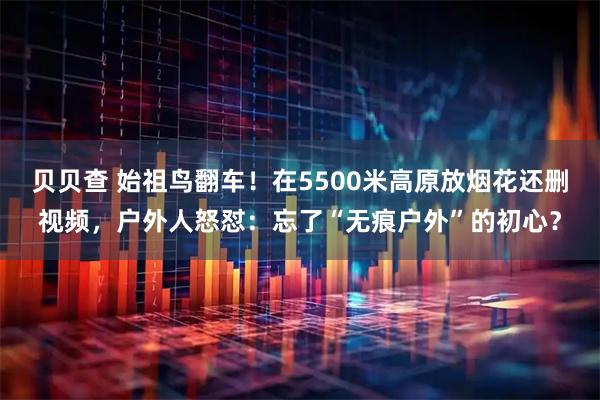 贝贝查 始祖鸟翻车!在5500米高原放烟花还删视频,户外人怒怼:忘了“无痕户外”的初心?