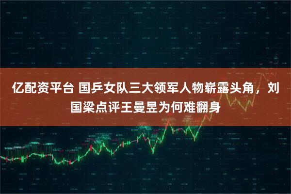 亿配资平台 国乒女队三大领军人物崭露头角,刘国梁点评王曼昱为何难翻身