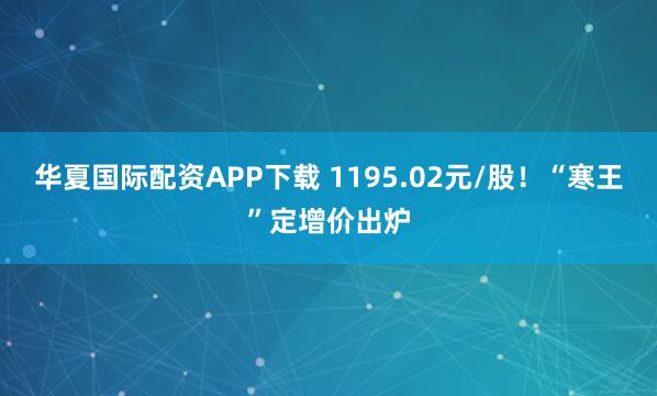 华夏国际配资APP下载 1195.02元/股!“寒王”定增价出炉