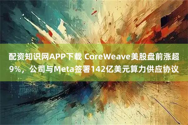 配资知识网APP下载 CoreWeave美股盘前涨超9%,公司与Meta签署142亿美元算力供应协议