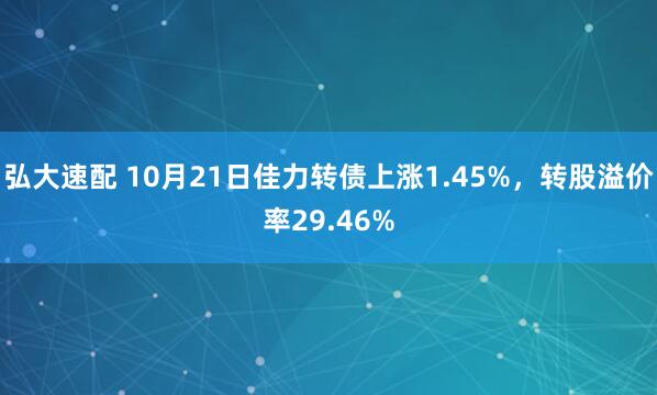 弘大速配 10月21日佳力转债上涨1.45%，转股溢价率29.46%