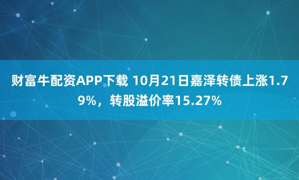 财富牛配资APP下载 10月21日嘉泽转债上涨1.79%，转股溢价率15.27%