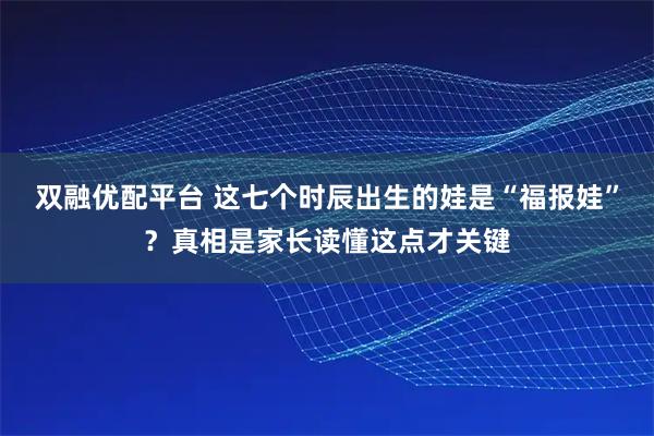 双融优配平台 这七个时辰出生的娃是“福报娃”？真相是家长读懂这点才关键