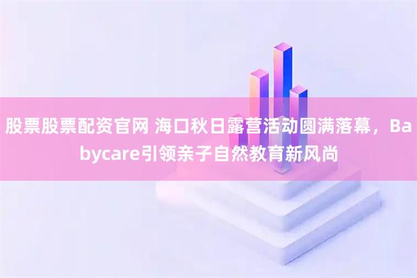 股票股票配资官网 海口秋日露营活动圆满落幕，Babycare引领亲子自然教育新风尚