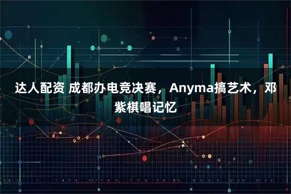 达人配资 成都办电竞决赛，Anyma搞艺术，邓紫棋唱记忆