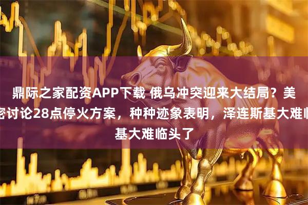 鼎际之家配资APP下载 俄乌冲突迎来大结局？美俄秘密讨论28点停火方案，种种迹象表明，泽连斯基大难临头了