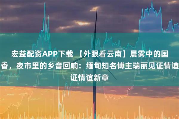 宏益配资APP下载 【外眼看云南】晨雾中的国门书香,夜市里的乡音回响:缅甸知名博主瑞丽见证情谊新章