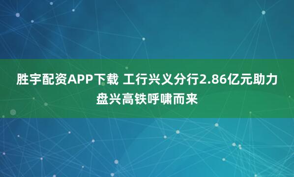 胜宇配资APP下载 工行兴义分行2.86亿元助力盘兴高铁呼啸而来