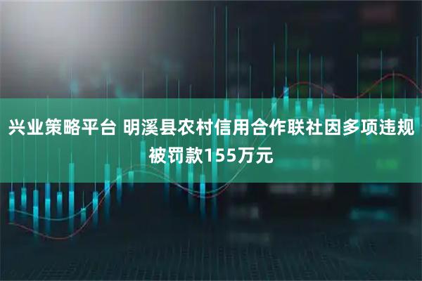 兴业策略平台 明溪县农村信用合作联社因多项违规被罚款155万元