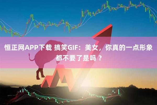 恒正网APP下载 搞笑GIF：美女，你真的一点形象都不要了是吗 ？