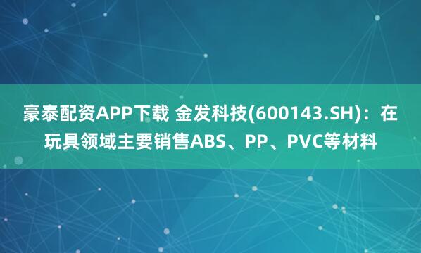豪泰配资APP下载 金发科技(600143.SH)：在玩具领域主要销售ABS、PP、PVC等材料
