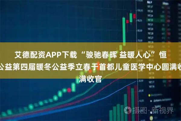 艾德配资APP下载 “骏驰春晖 益暖人心” 恒昌公益第四届暖冬公益季立春于首都儿童医学中心圆满收官