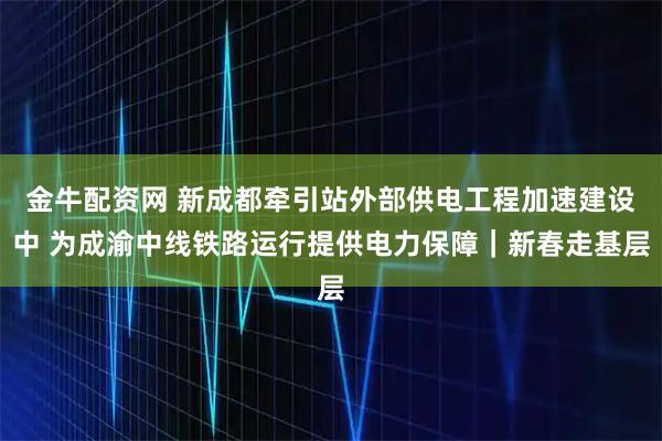 金牛配资网 新成都牵引站外部供电工程加速建设中 为成渝中线铁路运行提供电力保障｜新春走基层