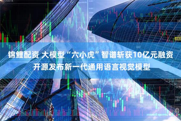 锦鲤配资 大模型“六小虎”智谱斩获10亿元融资 开源发布新一代通用语言视觉模型