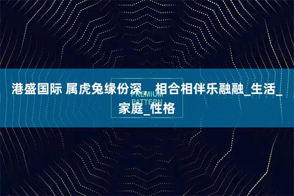 港盛国际 属虎兔缘份深，相合相伴乐融融_生活_家庭_性格