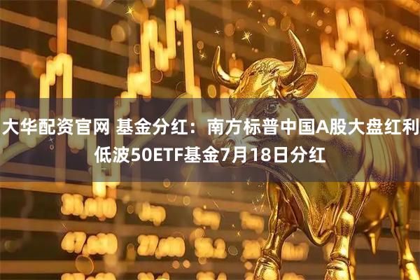 大华配资官网 基金分红：南方标普中国A股大盘红利低波50ETF基金7月18日分红