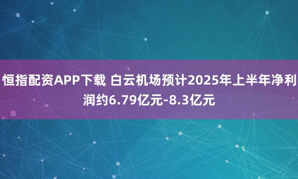 恒指配资APP下载 白云机场预计2025年上半年净利润约6.79亿元-8.3亿元