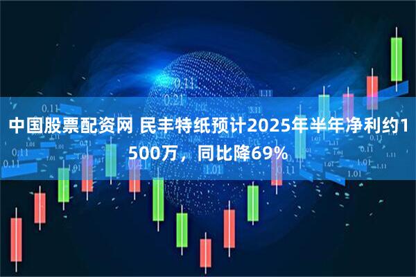 中国股票配资网 民丰特纸预计2025年半年净利约1500万，同比降69%