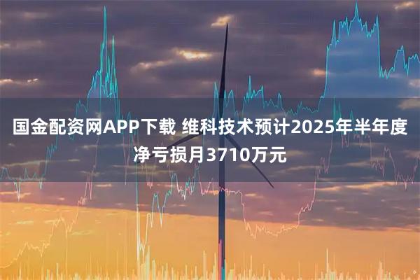 国金配资网APP下载 维科技术预计2025年半年度净亏损月3710万元