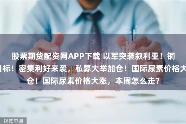 股票期货配资网APP下载 以军突袭叙利亚！铜成美国头号盗窃目标！密集利好来袭，私募大举加仓！国际尿素价格大涨，本周怎么走？