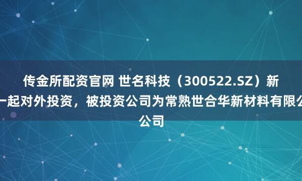 传金所配资官网 世名科技（300522.SZ）新增一起对外投资，被投资公司为常熟世合华新材料有限公司