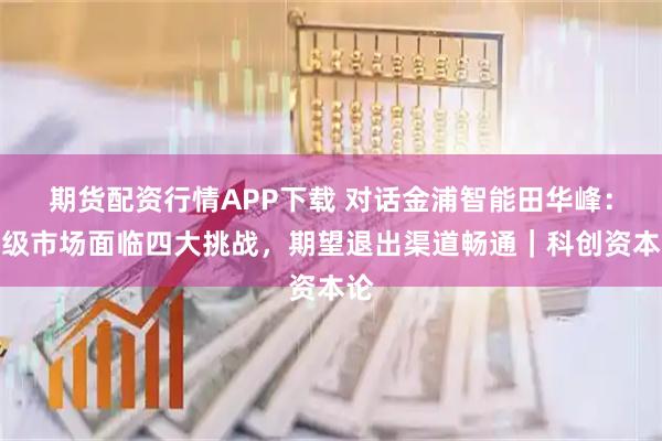 期货配资行情APP下载 对话金浦智能田华峰：一级市场面临四大挑战，期望退出渠道畅通｜科创资本论