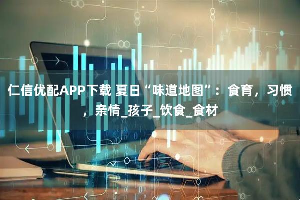 仁信优配APP下载 夏日“味道地图”:食育,习惯,亲情_孩子_饮食_食材