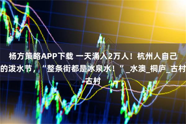 杨方策略APP下载 一天涌入2万人！杭州人自己的泼水节，“整条街都是冰泉水！”_水澳_桐庐_古村