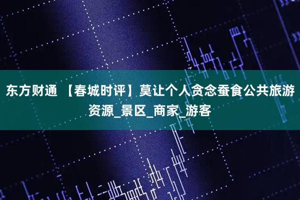 东方财通 【春城时评】莫让个人贪念蚕食公共旅游资源_景区_商家_游客