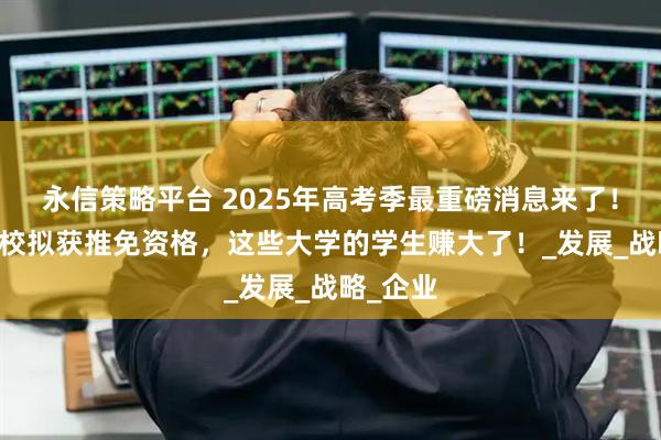 永信策略平台 2025年高考季最重磅消息来了!47所高校拟获推免资格,这些大学的学生赚大了!_发展_战略_企业