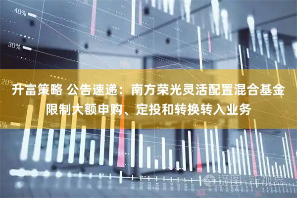 升富策略 公告速递：南方荣光灵活配置混合基金限制大额申购、定投和转换转入业务