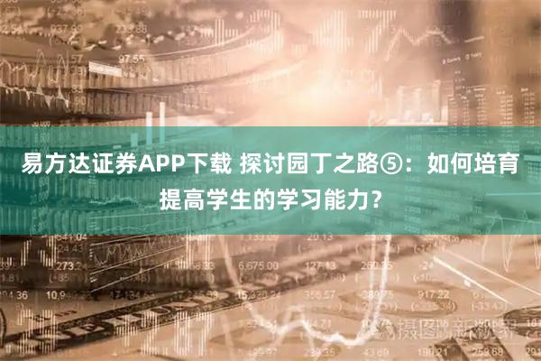 易方达证券APP下载 探讨园丁之路⑤:如何培育提高学生的学习能力?
